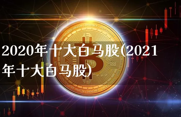 2020年十大白马股(2021年十大白马股)_https://www.cangshenghg.com_财经新闻_第1张