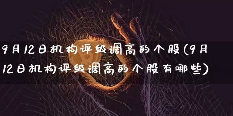 9月12日机构评级调高的个股(9月12日机构评级调高的个股有哪些)_https://www.cangshenghg.com_财经新闻_第1张