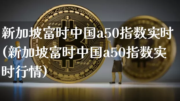 新加坡富时中国a50指数实时(新加坡富时中国a50指数实时行情)_https://www.cangshenghg.com_北交所_第1张
