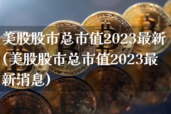 美股股市总市值2023最新(美股股市总市值2023最新消息)_https://www.cangshenghg.com_北交所_第1张