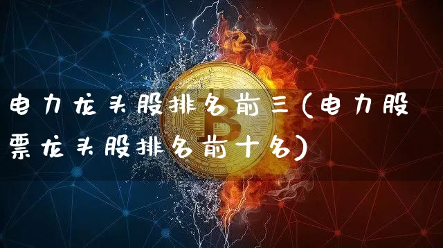 电力龙头股排名前三(电力股票龙头股排名前十名)_https://www.cangshenghg.com_创业板_第1张