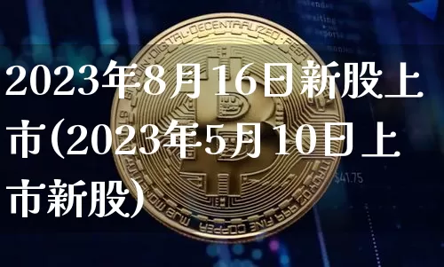2023年8月16日新股上市(2023年5月10日上市新股)_https://www.cangshenghg.com_A股_第1张