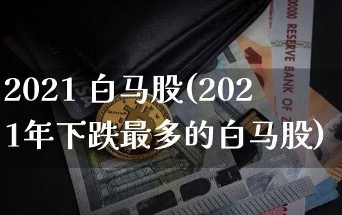 2021 白马股(2021年下跌最多的白马股)_https://www.cangshenghg.com_创业板_第1张