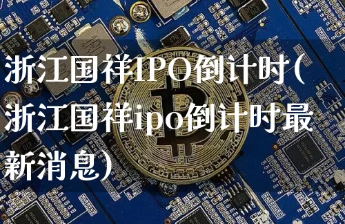 浙江国祥IPO倒计时(浙江国祥ipo倒计时最新消息)_https://www.cangshenghg.com_A股_第1张