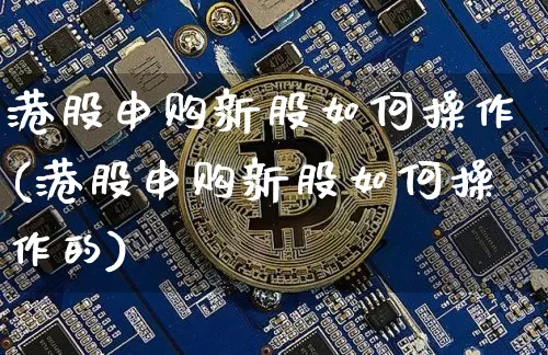 港股申购新股如何操作(港股申购新股如何操作的)_https://www.cangshenghg.com_财经新闻_第1张