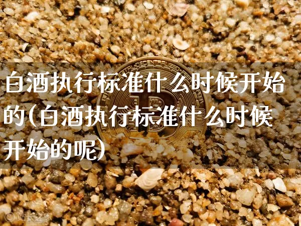 白酒执行标准什么时候开始的(白酒执行标准什么时候开始的呢)_https://www.cangshenghg.com_创业板_第1张