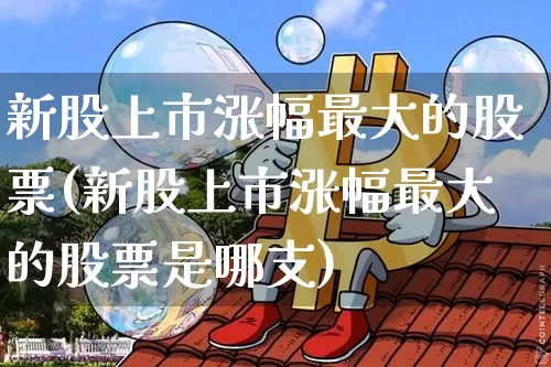 新股上市涨幅最大的股票(新股上市涨幅最大的股票是哪支)_https://www.cangshenghg.com_北交所_第1张