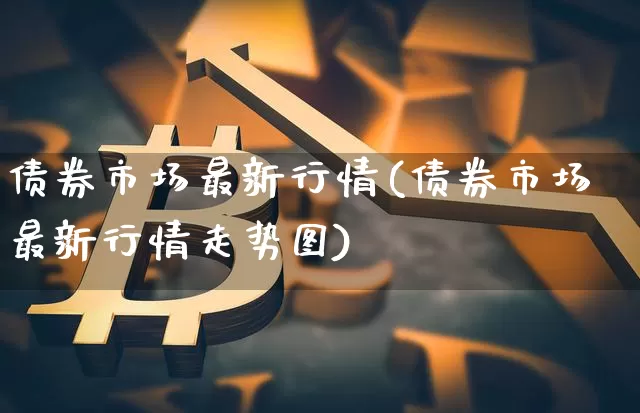 债券市场最新行情(债券市场最新行情走势图)_https://www.cangshenghg.com_北交所_第1张