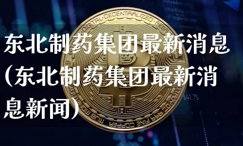 东北制药集团最新消息(东北制药集团最新消息新闻)_https://www.cangshenghg.com_科创板_第1张