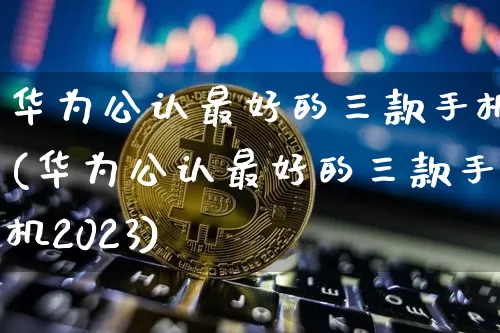 华为公认最好的三款手机(华为公认最好的三款手机2023)_https://www.cangshenghg.com_财经新闻_第1张
