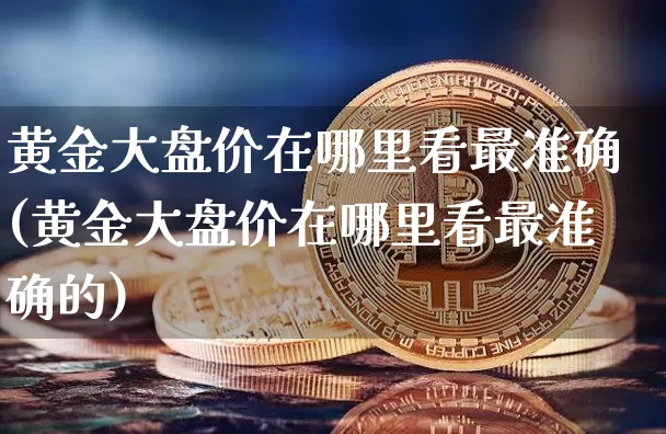 黄金大盘价在哪里看最准确(黄金大盘价在哪里看最准确的)_https://www.cangshenghg.com_科创板_第1张