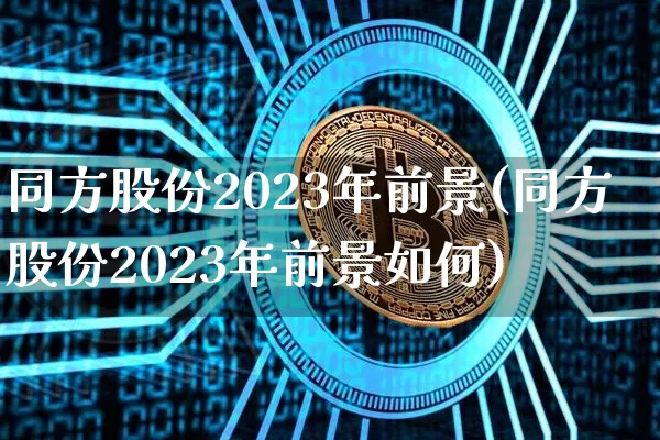 同方股份2023年前景(同方股份2023年前景如何)_https://www.cangshenghg.com_财经新闻_第1张
