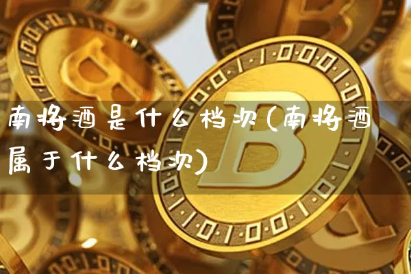 南将酒是什么档次(南将酒属于什么档次)_https://www.cangshenghg.com_财经新闻_第1张
