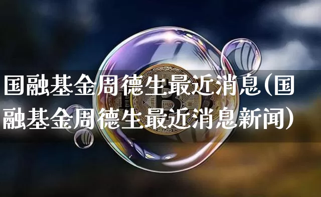 国融基金周德生最近消息(国融基金周德生最近消息新闻)_https://www.cangshenghg.com_北交所_第1张
