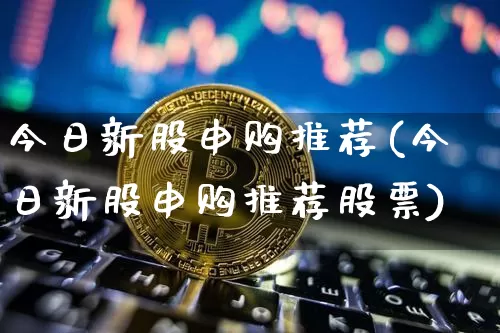 今日新股申购推荐(今日新股申购推荐股票)_https://www.cangshenghg.com_A股_第1张