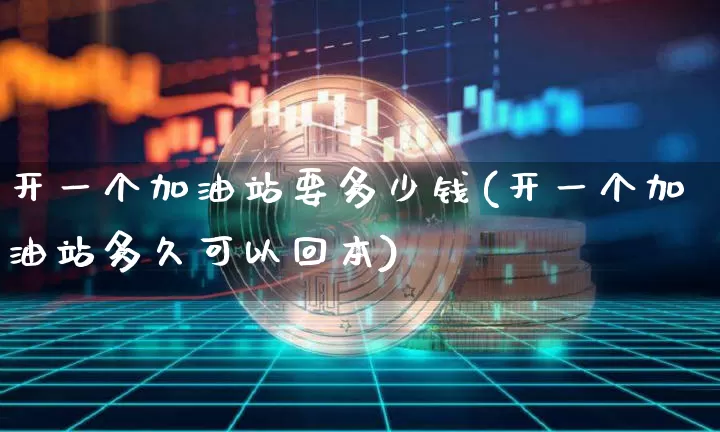 开一个加油站要多少钱(开一个加油站多久可以回本)_https://www.cangshenghg.com_北交所_第1张