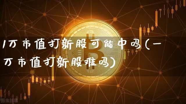 1万市值打新股可能中吗(一万市值打新股难吗)_https://www.cangshenghg.com_财经新闻_第1张