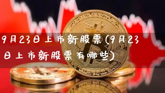 9月23日上市新股票(9月23日上市新股票有哪些)_https://www.cangshenghg.com_财经新闻_第1张