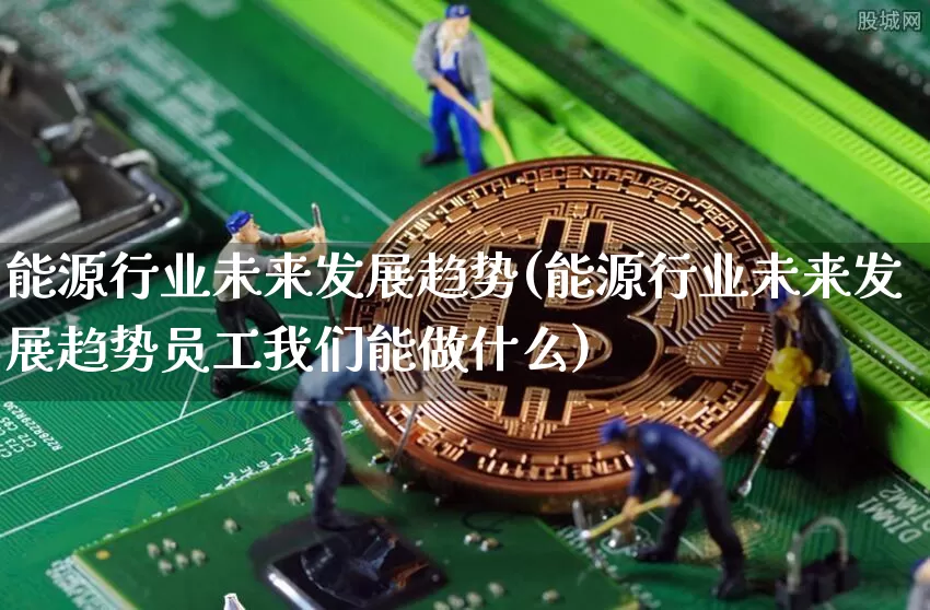 能源行业未来发展趋势(能源行业未来发展趋势员工我们能做什么)_https://www.cangshenghg.com_科创板_第1张