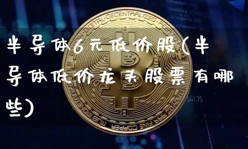 半导体6元低价股(半导体低价龙头股票有哪些)_https://www.cangshenghg.com_创业板_第1张