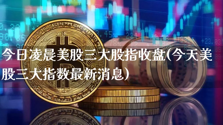今日凌晨美股三大股指收盘(今天美股三大指数最新消息)_https://www.cangshenghg.com_创业板_第1张