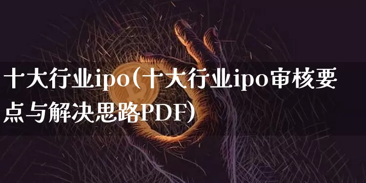 十大行业ipo(十大行业ipo审核要点与解决思路PDF)_https://www.cangshenghg.com_A股_第1张