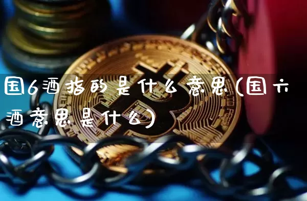 国6酒指的是什么意思(国六酒意思是什么)_https://www.cangshenghg.com_科创板_第1张