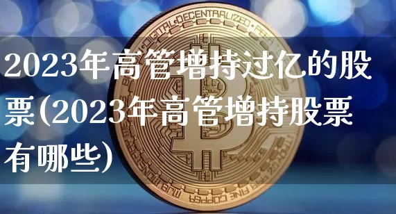 2023年高管增持过亿的股票(2023年高管增持股票有哪些)_https://www.cangshenghg.com_北交所_第1张