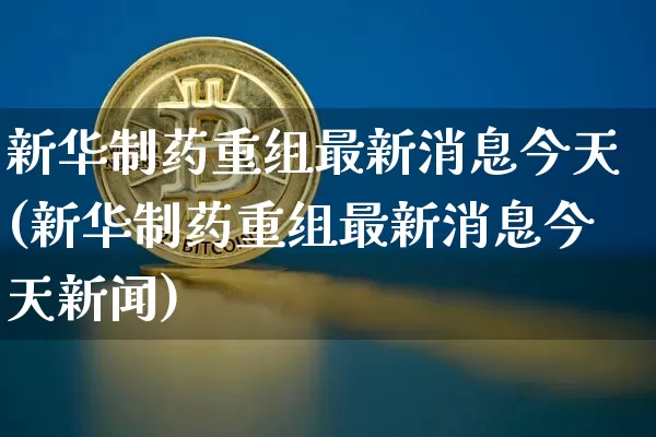 新华制药重组最新消息今天(新华制药重组最新消息今天新闻)_https://www.cangshenghg.com_北交所_第1张