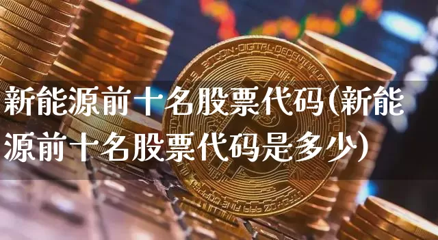 新能源前十名股票代码(新能源前十名股票代码是多少)_https://www.cangshenghg.com_A股_第1张