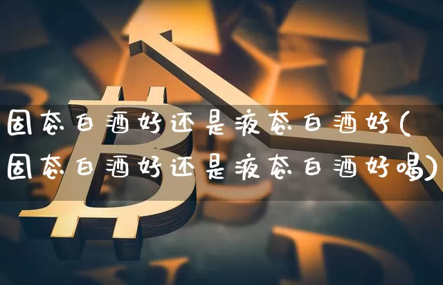 固态白酒好还是液态白酒好(固态白酒好还是液态白酒好喝)_https://www.cangshenghg.com_财经新闻_第1张