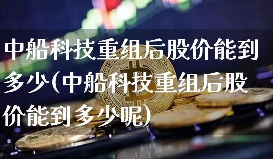 中船科技重组后股价能到多少(中船科技重组后股价能到多少呢)_https://www.cangshenghg.com_科创板_第1张