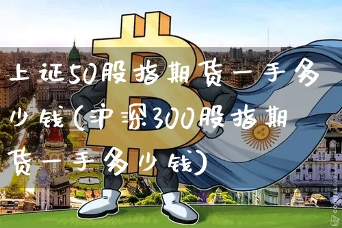 上证50股指期货一手多少钱(沪深300股指期货一手多少钱)_https://www.cangshenghg.com_创业板_第1张