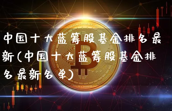 中国十大蓝筹股基金排名最新(中国十大蓝筹股基金排名最新名单)_https://www.cangshenghg.com_财经新闻_第1张