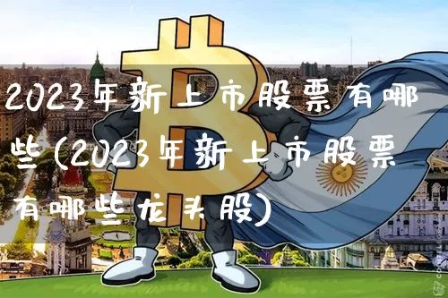 2023年新上市股票有哪些(2023年新上市股票有哪些龙头股)_科创板_第1张_华信财经网 2023年新上市股票有哪些(2023年新上市股票有哪些龙头股)_https://www.cangshenghg.com_科创板_第1张