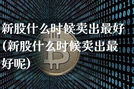 新股什么时候卖出最好(新股什么时候卖出最好呢)_https://www.cangshenghg.com_北交所_第1张
