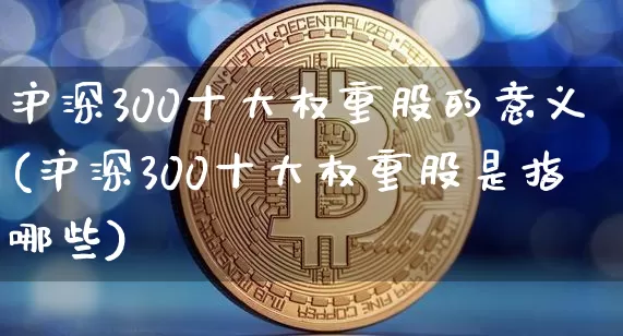 沪深300十大权重股的意义(沪深300十大权重股是指哪些)_https://www.cangshenghg.com_创业板_第1张