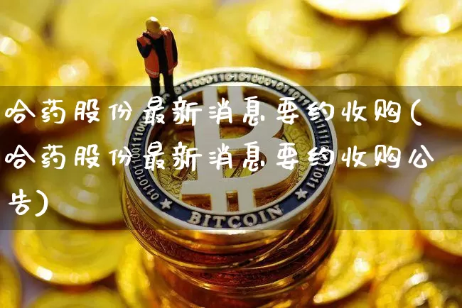 哈药股份最新消息要约收购(哈药股份最新消息要约收购公告)_https://www.cangshenghg.com_创业板_第1张