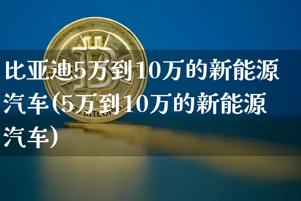 比亚迪5万到10万的新能源汽车(5万到10万的新能源汽车)_https://www.cangshenghg.com_A股_第1张