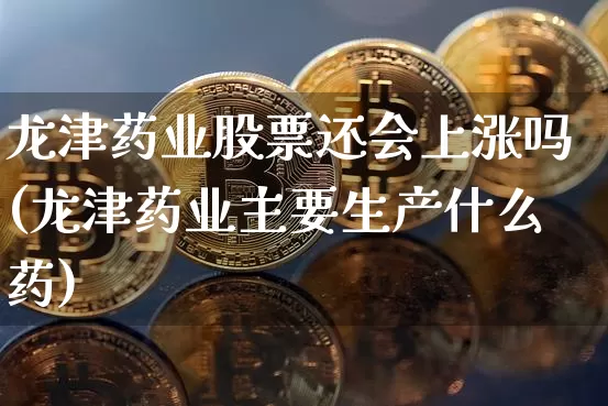 龙津药业股票还会上涨吗(龙津药业主要生产什么药)_https://www.cangshenghg.com_A股_第1张