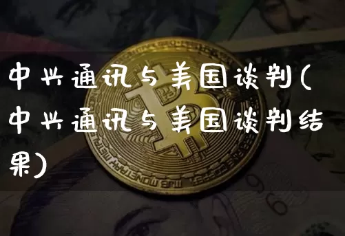 中兴通讯与美国谈判(中兴通讯与美国谈判结果)_https://www.cangshenghg.com_北交所_第1张
