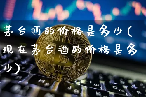 茅台酒的价格是多少(现在茅台酒的价格是多少)_https://www.cangshenghg.com_财经新闻_第1张