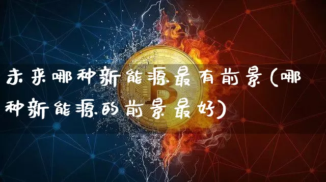 未来哪种新能源最有前景(哪种新能源的前景最好)_https://www.cangshenghg.com_创业板_第1张