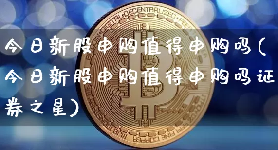 今日新股申购值得申购吗(今日新股申购值得申购吗证券之星)_https://www.cangshenghg.com_科创板_第1张