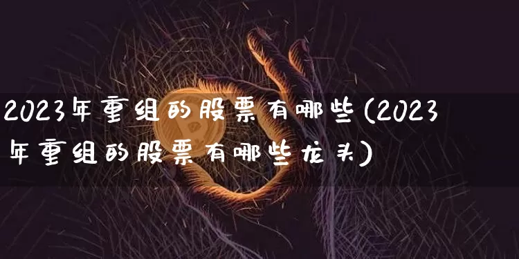 2023年重组的股票有哪些(2023年重组的股票有哪些龙头)_https://www.cangshenghg.com_科创板_第1张