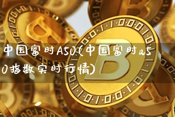 中国富时A50(中国富时a50指数实时行情)_https://www.cangshenghg.com_北交所_第1张