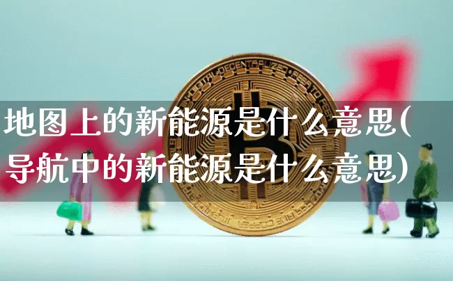 地图上的新能源是什么意思(导航中的新能源是什么意思)_https://www.cangshenghg.com_创业板_第1张