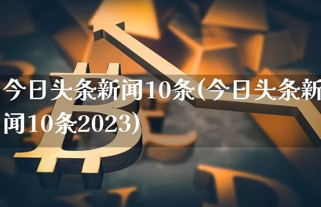 今日头条新闻10条(今日头条新闻10条2023)_https://www.cangshenghg.com_A股_第1张