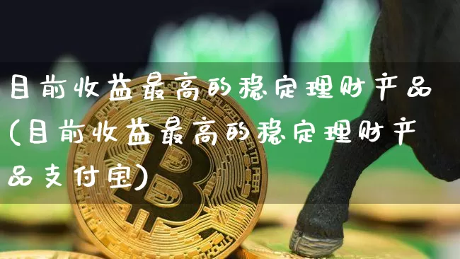 目前收益最高的稳定理财产品(目前收益最高的稳定理财产品支付宝)_https://www.cangshenghg.com_创业板_第1张