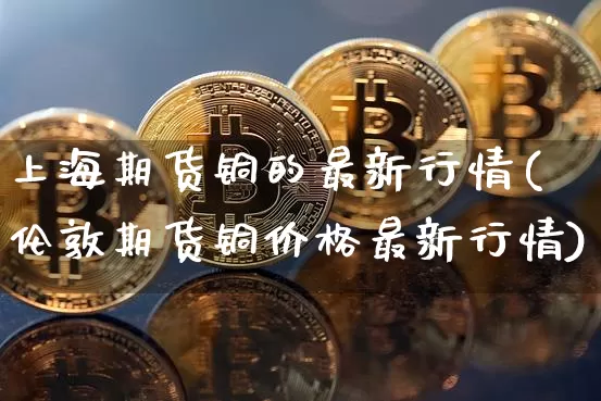 上海期货铜的最新行情(伦敦期货铜价格最新行情)_https://www.cangshenghg.com_创业板_第1张